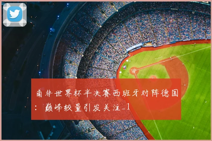 南非世界杯半决赛西班牙对阵德国：巅峰较量引发关注_1