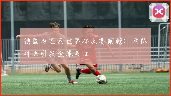 德国与巴西世界杯决赛前瞻：两队对决引发全球关注