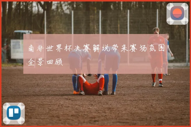 南非世界杯决赛解说带来赛场氛围全景回顾