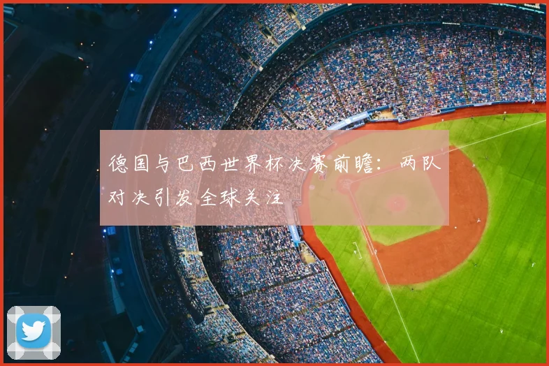德国与巴西世界杯决赛前瞻：两队对决引发全球关注