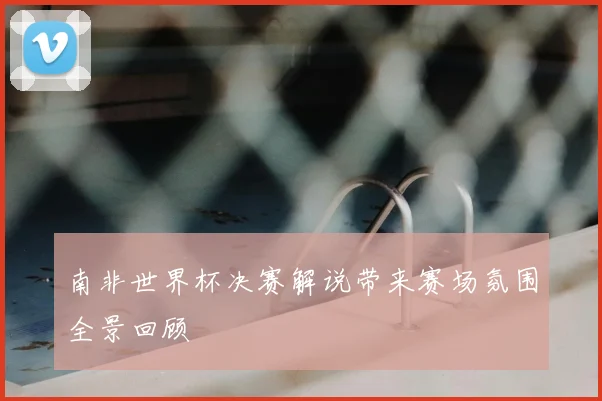 南非世界杯决赛解说带来赛场氛围全景回顾